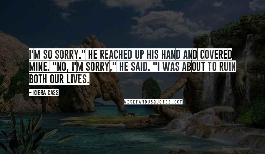 Kiera Cass Quotes: I'm so sorry." He reached up his hand and covered mine. "No, I'm sorry," he said. "I was about to ruin both our lives.