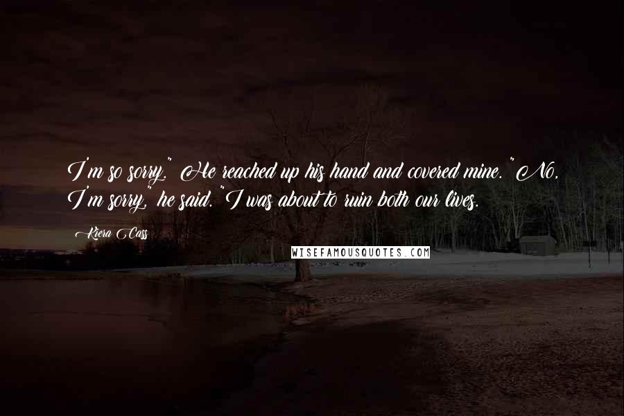 Kiera Cass Quotes: I'm so sorry." He reached up his hand and covered mine. "No, I'm sorry," he said. "I was about to ruin both our lives.