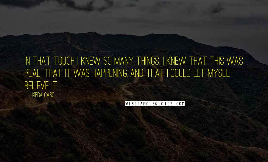 Kiera Cass Quotes: In that touch I knew so many things. I knew that this was real, that it was happening, and that I could let myself believe it.