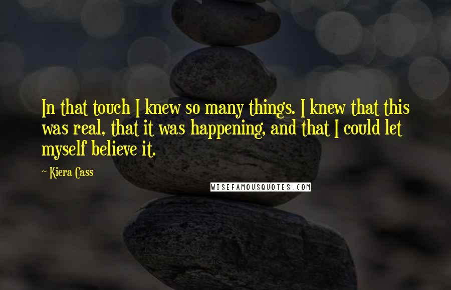 Kiera Cass Quotes: In that touch I knew so many things. I knew that this was real, that it was happening, and that I could let myself believe it.