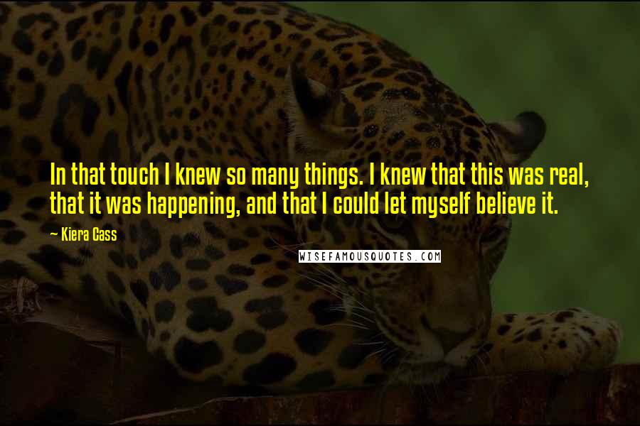 Kiera Cass Quotes: In that touch I knew so many things. I knew that this was real, that it was happening, and that I could let myself believe it.