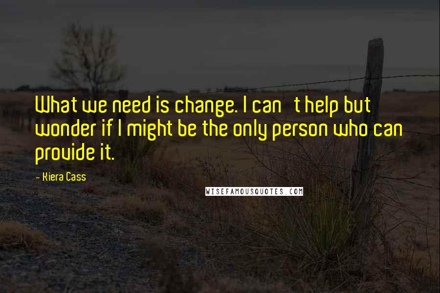 Kiera Cass Quotes: What we need is change. I can't help but wonder if I might be the only person who can provide it.