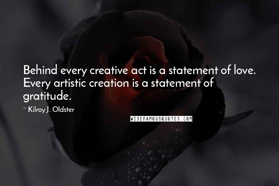 Kilroy J. Oldster Quotes: Behind every creative act is a statement of love. Every artistic creation is a statement of gratitude.