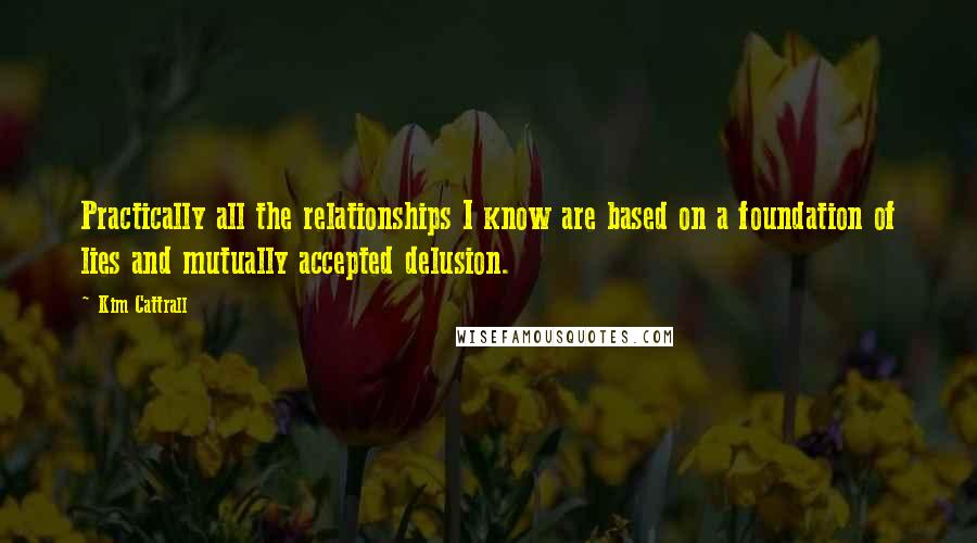 Kim Cattrall Quotes: Practically all the relationships I know are based on a foundation of lies and mutually accepted delusion.