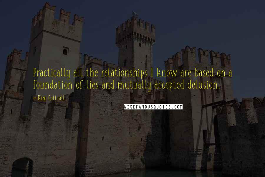 Kim Cattrall Quotes: Practically all the relationships I know are based on a foundation of lies and mutually accepted delusion.