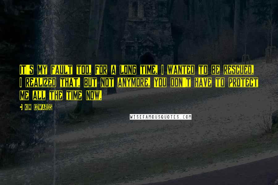 Kim Edwards Quotes: It's my fault too. For a long time, I wanted to be rescued, I realized that. But not anymore. You don't have to protect me all the time now.