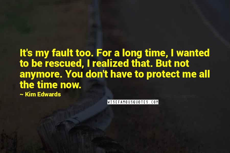 Kim Edwards Quotes: It's my fault too. For a long time, I wanted to be rescued, I realized that. But not anymore. You don't have to protect me all the time now.