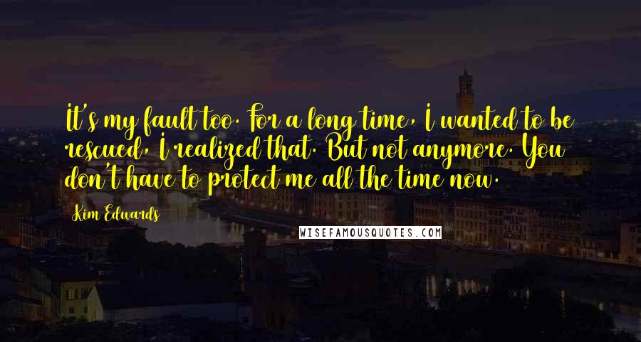 Kim Edwards Quotes: It's my fault too. For a long time, I wanted to be rescued, I realized that. But not anymore. You don't have to protect me all the time now.