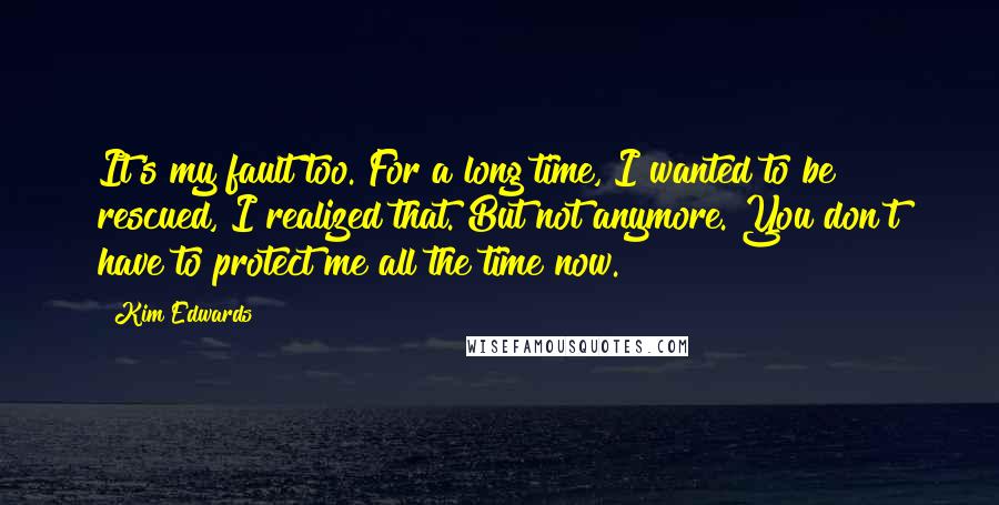 Kim Edwards Quotes: It's my fault too. For a long time, I wanted to be rescued, I realized that. But not anymore. You don't have to protect me all the time now.