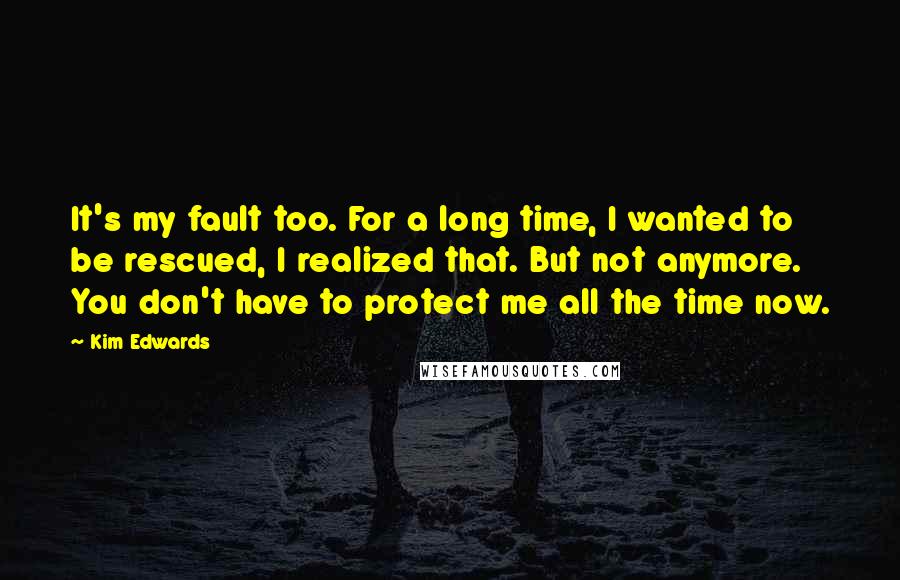 Kim Edwards Quotes: It's my fault too. For a long time, I wanted to be rescued, I realized that. But not anymore. You don't have to protect me all the time now.