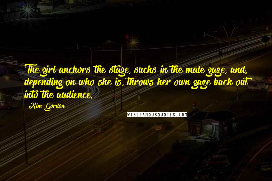 Kim Gordon Quotes: The girl anchors the stage, sucks in the male gaze, and, depending on who she is, throws her own gaze back out into the audience.
