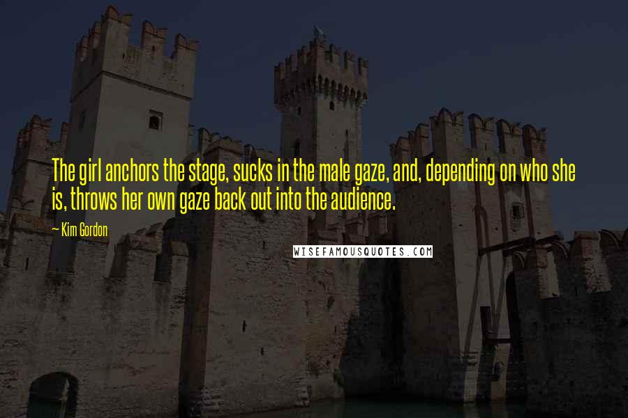 Kim Gordon Quotes: The girl anchors the stage, sucks in the male gaze, and, depending on who she is, throws her own gaze back out into the audience.