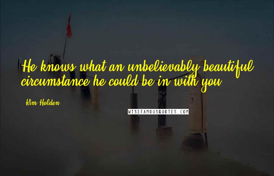 Kim Holden Quotes: He knows what an unbelievably beautiful circumstance he could be in with you,