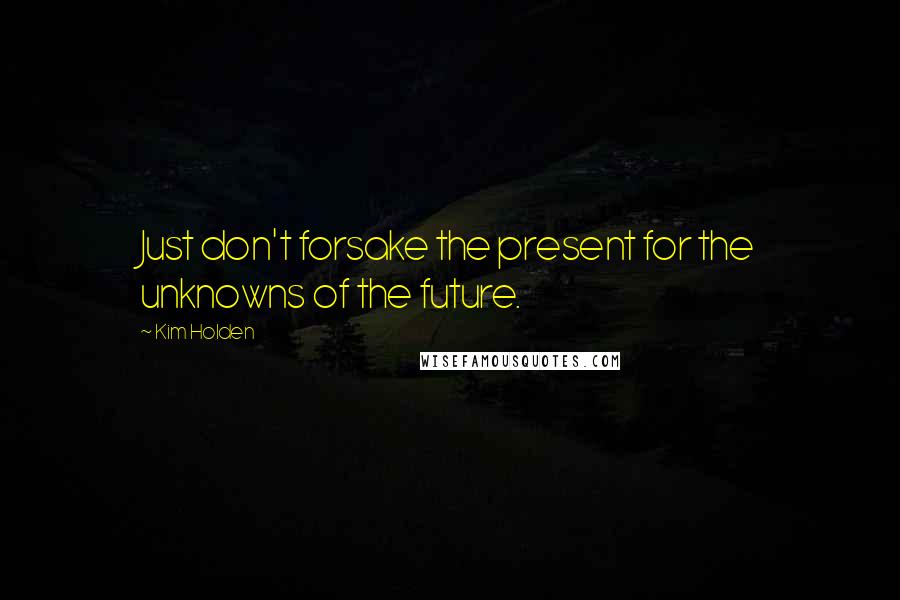 Kim Holden Quotes: Just don't forsake the present for the unknowns of the future.