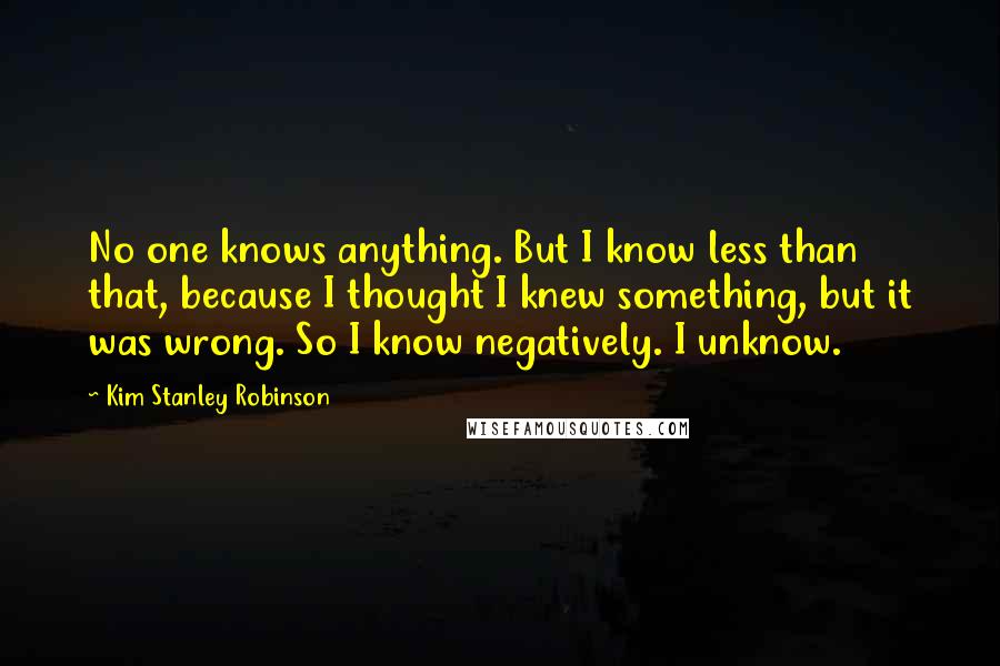 Kim Stanley Robinson Quotes: No one knows anything. But I know less than that, because I thought I knew something, but it was wrong. So I know negatively. I unknow.