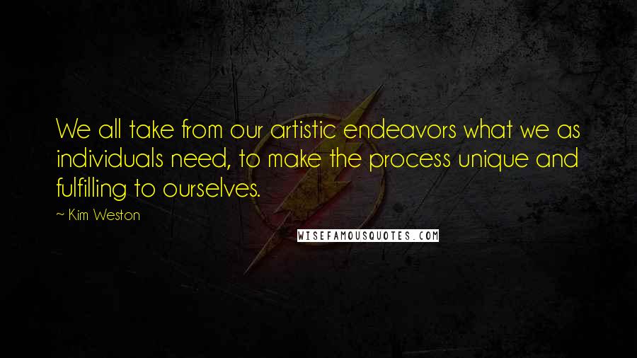 Kim Weston Quotes: We all take from our artistic endeavors what we as individuals need, to make the process unique and fulfilling to ourselves.