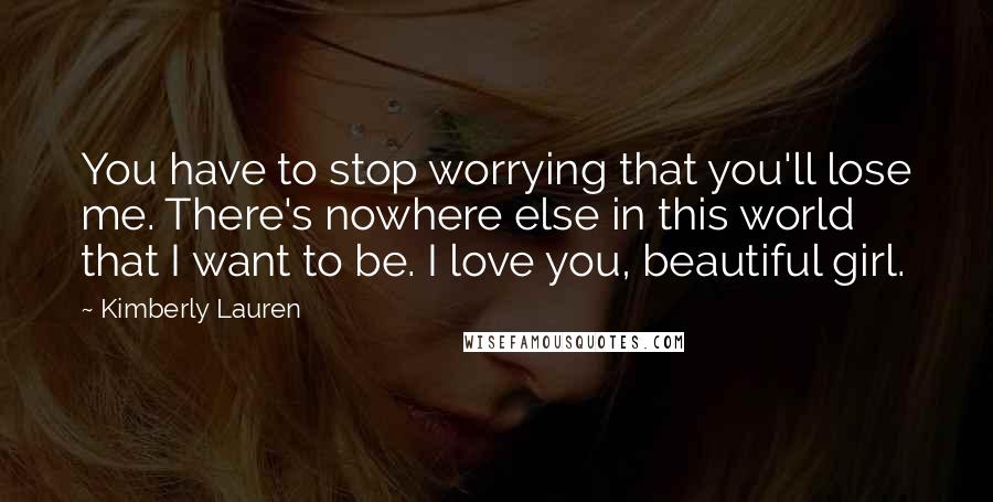 Kimberly Lauren Quotes: You have to stop worrying that you'll lose me. There's nowhere else in this world that I want to be. I love you, beautiful girl.