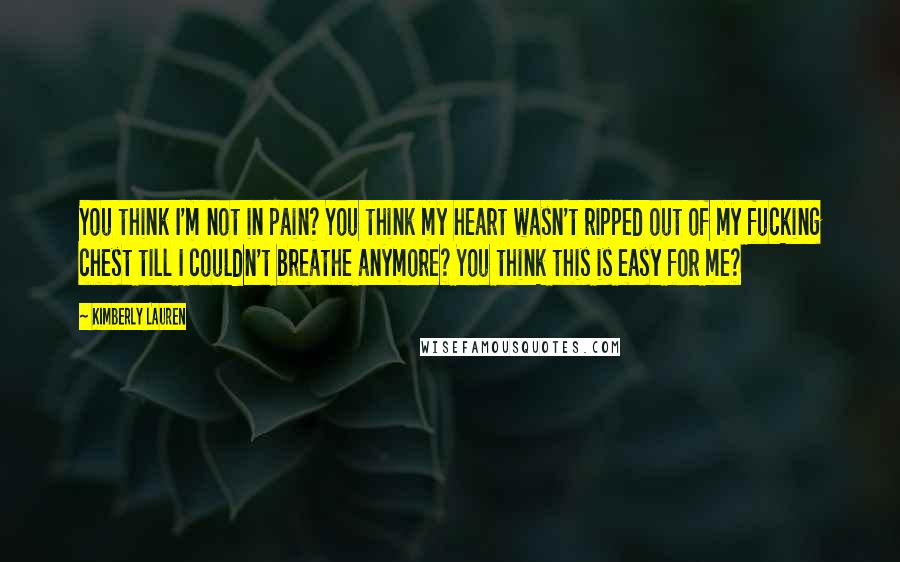 Kimberly Lauren Quotes: You think I'm not in pain? You think my heart wasn't ripped out of my fucking chest till I couldn't breathe anymore? You think this is easy for me?