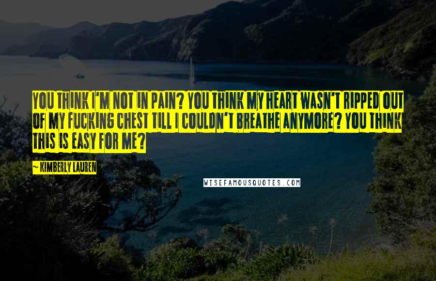 Kimberly Lauren Quotes: You think I'm not in pain? You think my heart wasn't ripped out of my fucking chest till I couldn't breathe anymore? You think this is easy for me?