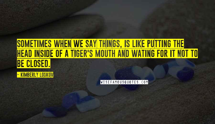 Kimberly Loskov Quotes: Sometimes when we say things, is like putting the head inside of a tiger's mouth and wating for it not to be closed.