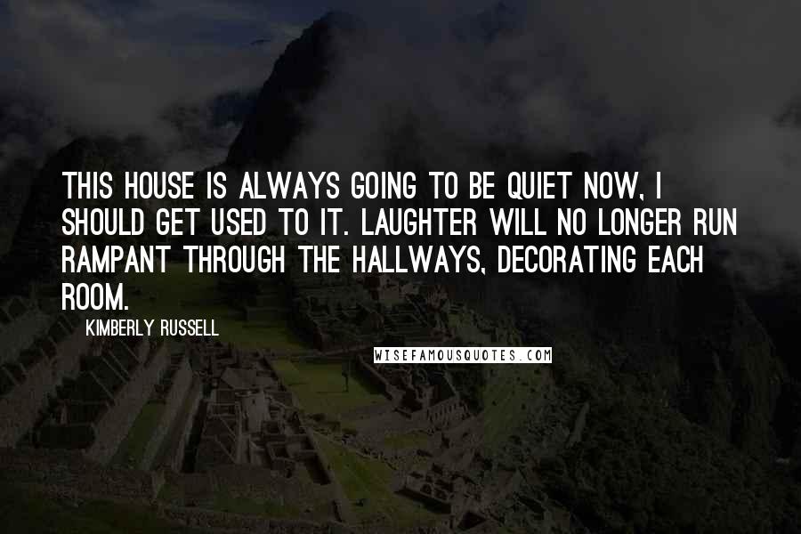 Kimberly Russell Quotes: This house is always going to be quiet now, I should get used to it. Laughter will no longer run rampant through the hallways, decorating each room.