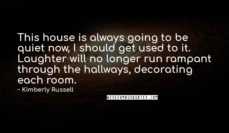 Kimberly Russell Quotes: This house is always going to be quiet now, I should get used to it. Laughter will no longer run rampant through the hallways, decorating each room.