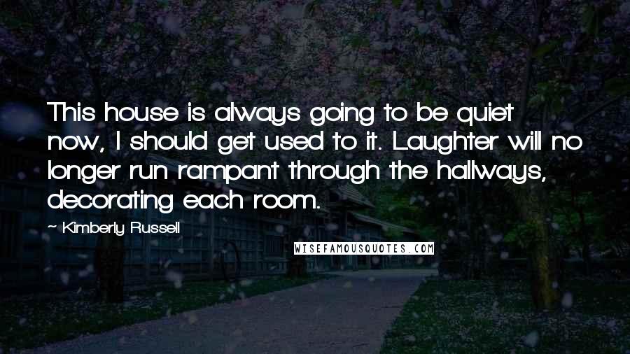 Kimberly Russell Quotes: This house is always going to be quiet now, I should get used to it. Laughter will no longer run rampant through the hallways, decorating each room.