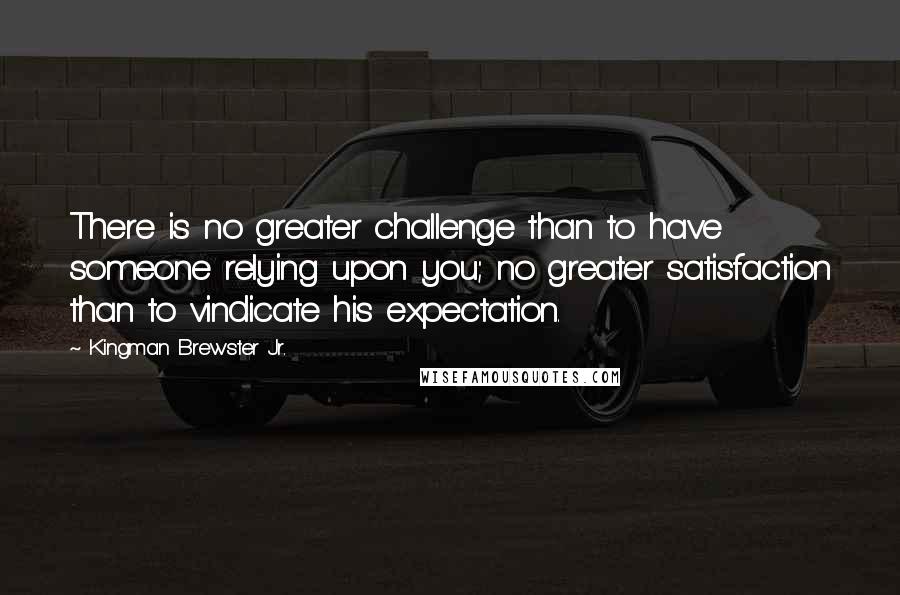 Kingman Brewster Jr. Quotes: There is no greater challenge than to have someone relying upon you; no greater satisfaction than to vindicate his expectation.