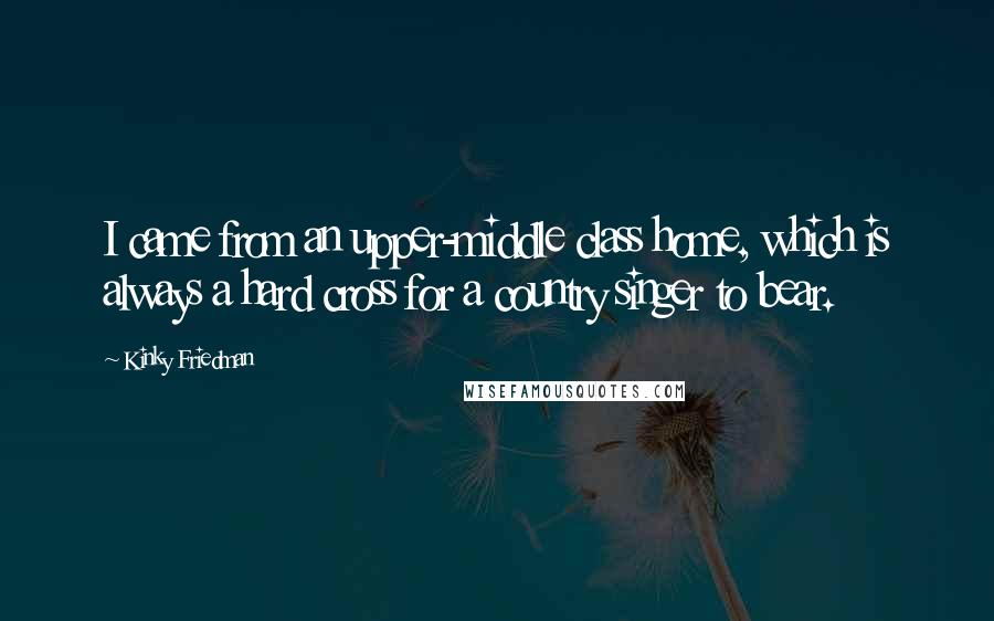 Kinky Friedman Quotes: I came from an upper-middle class home, which is always a hard cross for a country singer to bear.