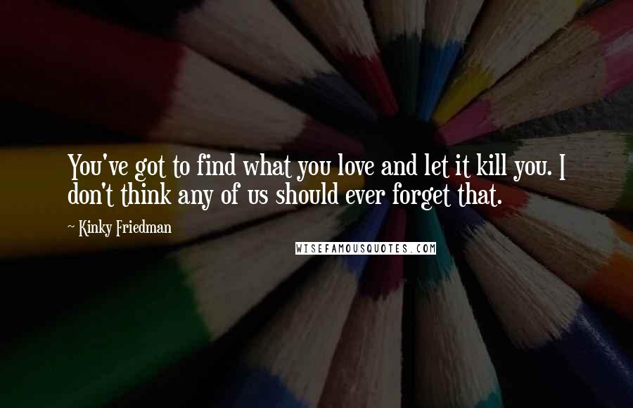 Kinky Friedman Quotes: You've got to find what you love and let it kill you. I don't think any of us should ever forget that.