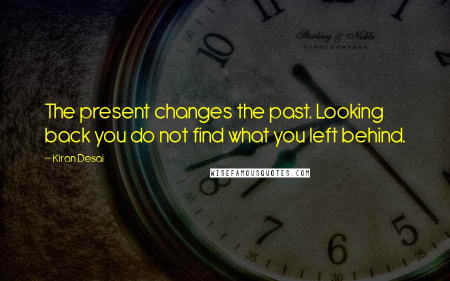 Kiran Desai Quotes: The present changes the past. Looking back you do not find what you left behind.