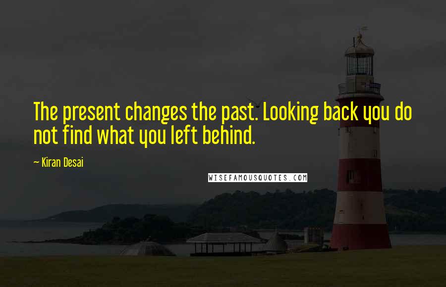 Kiran Desai Quotes: The present changes the past. Looking back you do not find what you left behind.