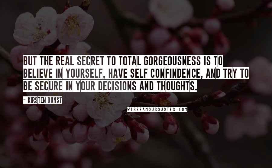 Kirsten Dunst Quotes: But the real secret to total gorgeousness is to believe in yourself, have self confindence, and try to be secure in your decisions and thoughts.