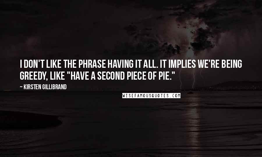 Kirsten Gillibrand Quotes: I don't like the phrase having it all. It implies we're being greedy, like "have a second piece of pie."