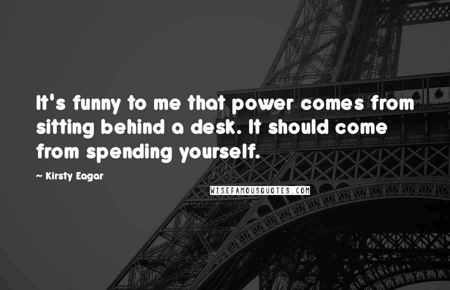 Kirsty Eagar Quotes: It's funny to me that power comes from sitting behind a desk. It should come from spending yourself.