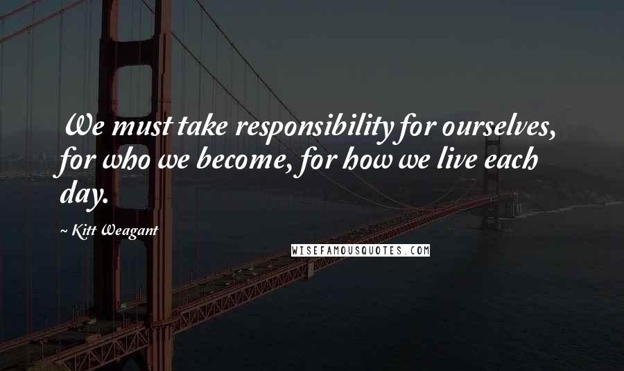 Kitt Weagant Quotes: We must take responsibility for ourselves, for who we become, for how we live each day.