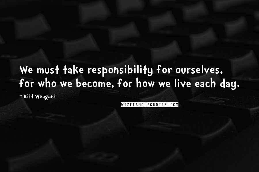 Kitt Weagant Quotes: We must take responsibility for ourselves, for who we become, for how we live each day.