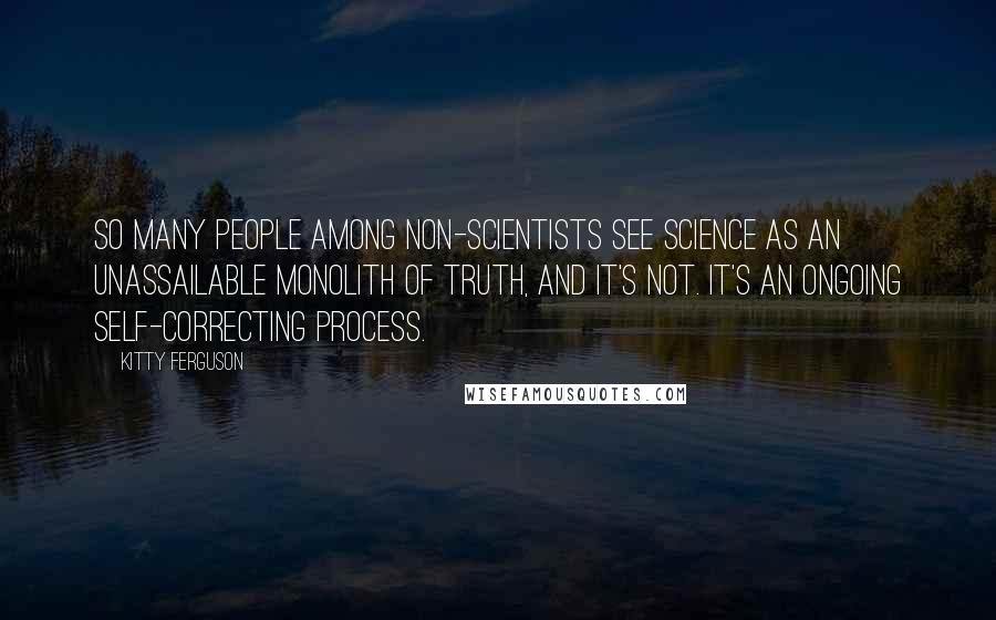 Kitty Ferguson Quotes: So many people among non-scientists see science as an unassailable monolith of truth, and it's not. It's an ongoing self-correcting process.