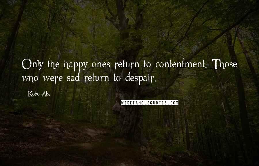 Kobo Abe Quotes: Only the happy ones return to contentment. Those who were sad return to despair.