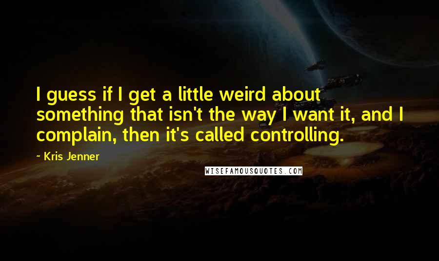 Kris Jenner Quotes: I guess if I get a little weird about something that isn't the way I want it, and I complain, then it's called controlling.