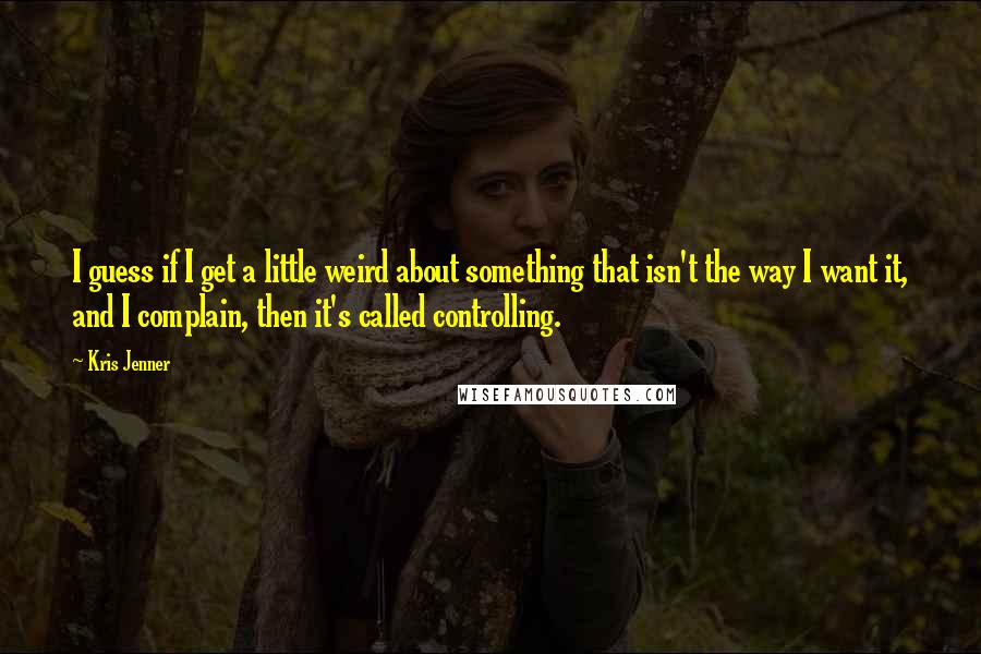 Kris Jenner Quotes: I guess if I get a little weird about something that isn't the way I want it, and I complain, then it's called controlling.