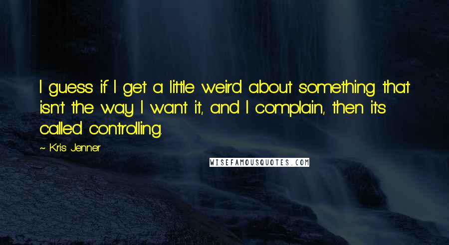 Kris Jenner Quotes: I guess if I get a little weird about something that isn't the way I want it, and I complain, then it's called controlling.