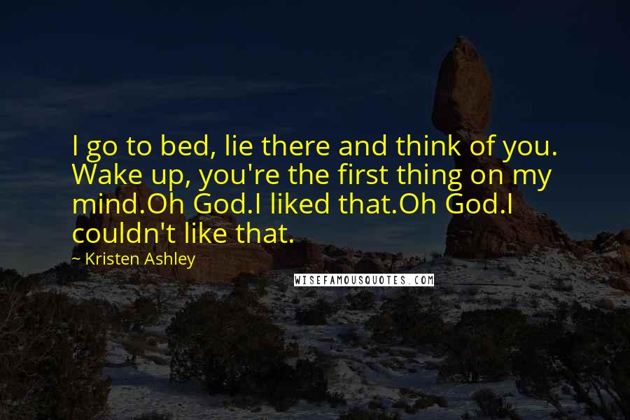 Kristen Ashley Quotes: I go to bed, lie there and think of you. Wake up, you're the first thing on my mind.Oh God.I liked that.Oh God.I couldn't like that.