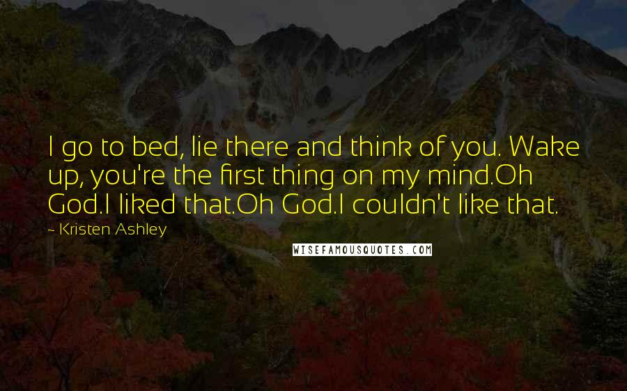 Kristen Ashley Quotes: I go to bed, lie there and think of you. Wake up, you're the first thing on my mind.Oh God.I liked that.Oh God.I couldn't like that.