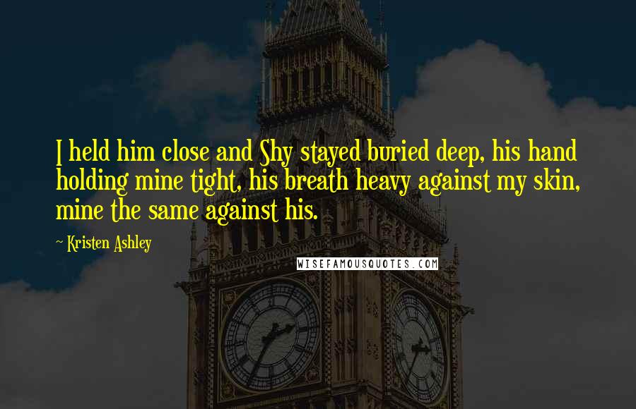 Kristen Ashley Quotes: I held him close and Shy stayed buried deep, his hand holding mine tight, his breath heavy against my skin, mine the same against his.