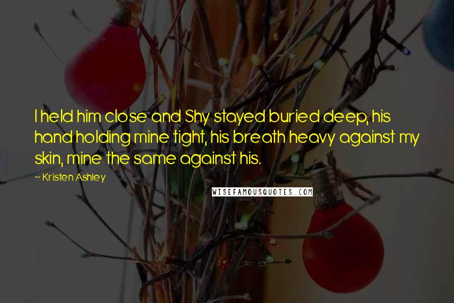 Kristen Ashley Quotes: I held him close and Shy stayed buried deep, his hand holding mine tight, his breath heavy against my skin, mine the same against his.