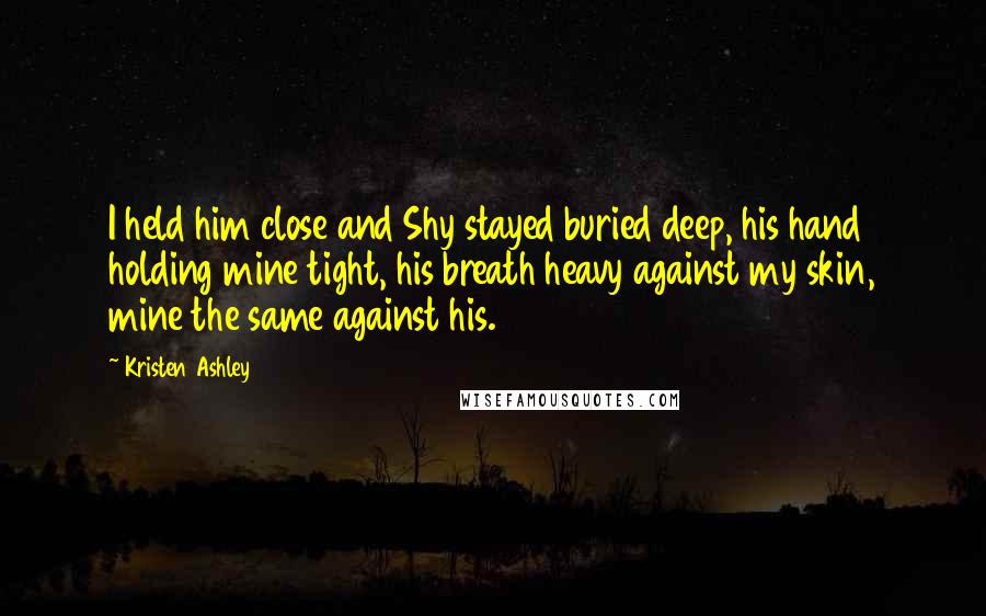 Kristen Ashley Quotes: I held him close and Shy stayed buried deep, his hand holding mine tight, his breath heavy against my skin, mine the same against his.