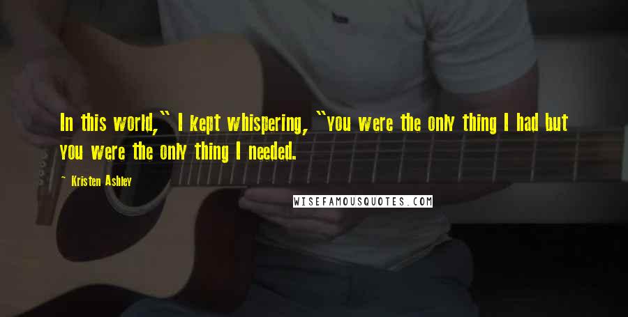 Kristen Ashley Quotes: In this world," I kept whispering, "you were the only thing I had but you were the only thing I needed.