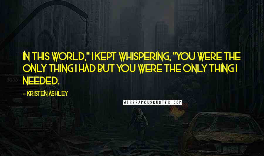 Kristen Ashley Quotes: In this world," I kept whispering, "you were the only thing I had but you were the only thing I needed.