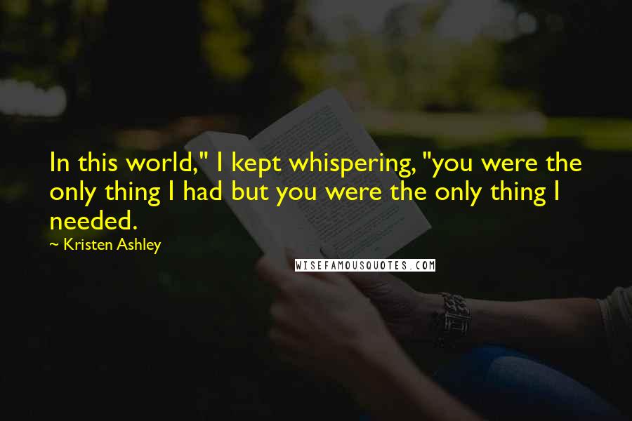 Kristen Ashley Quotes: In this world," I kept whispering, "you were the only thing I had but you were the only thing I needed.